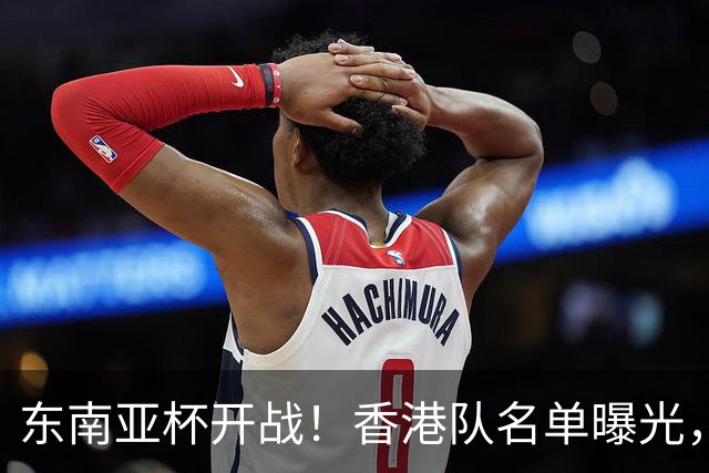 东南亚杯开战！香港队名单曝光，球员们准备好了吗？